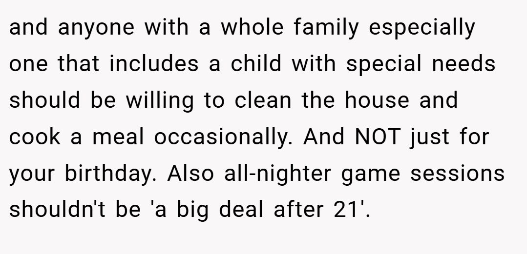 and anyone with a whole family especially one that includes a child with special needs should be willing to clean the house and cook a meal occasionally. And NOT just for your birthday. Also all-nighter game sessions shouldn't be 'a big deal after 21'.