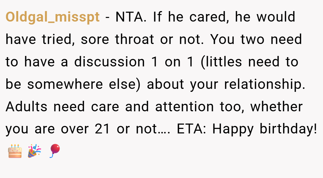 Oldgal_misspt − NTA. If he cared, he would have tried, sore throat or not. You two need to have a discussion 1 on 1 (littles need to be somewhere else) about your relationship. Adults need care and attention too, whether you are over 21 or not…. ETA: Happy birthday!🎂🎉🎈