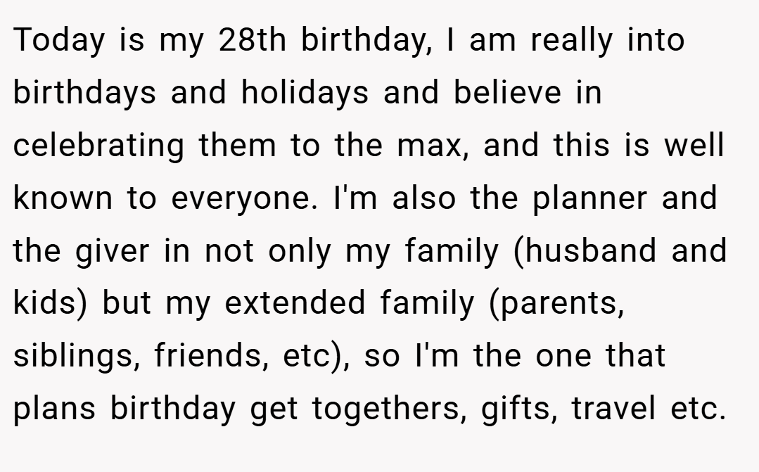Today is my 28th birthday, I am really into birthdays and holidays and believe in celebrating them to the max, and this is well known to everyone. I'm also the planner and the giver in not only my family (husband and kids) but my extended family (parents, siblings, friends, etc), so I'm the one that plans birthday get togethers, gifts, travel etc.