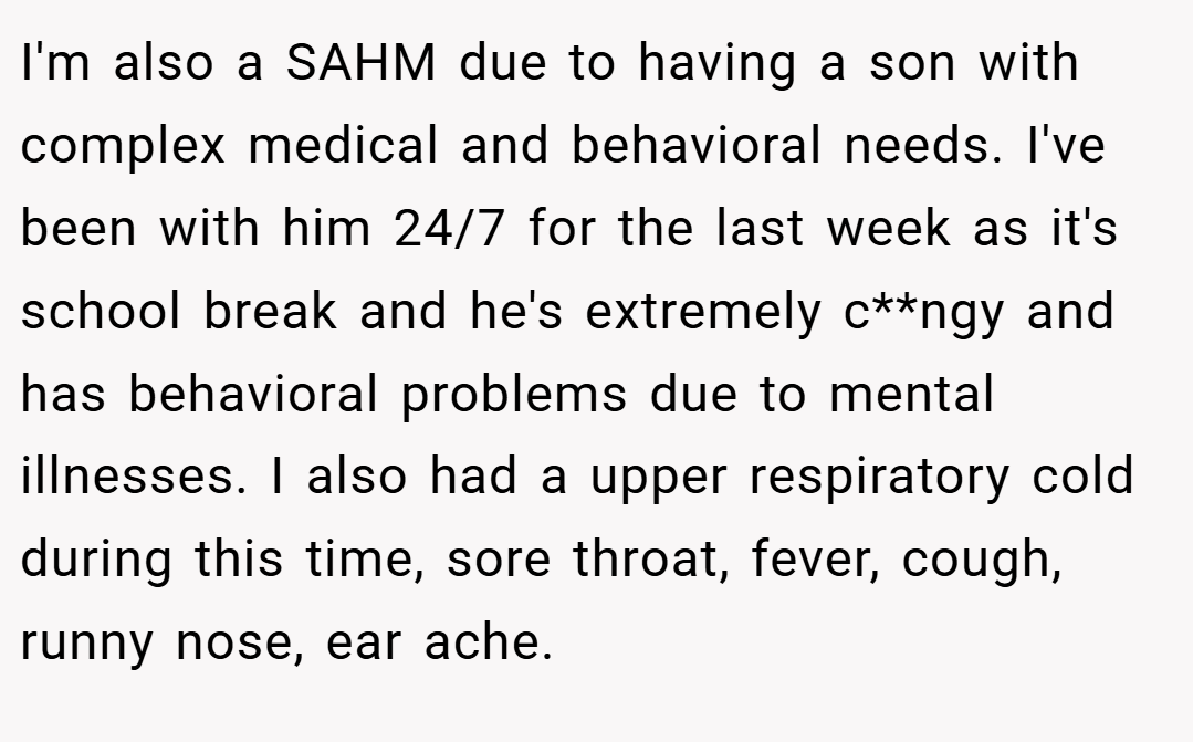 I'm also a SAHM due to having a son with complex medical and behavioral needs. I've been with him 24/7 for the last week as it's school break and he's extremely c**ngy and has behavioral problems due to mental illnesses. I also had a upper respiratory cold during this time, sore throat, fever, cough, runny nose, ear ache.