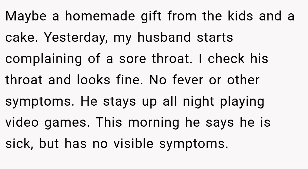 Maybe a homemade gift from the kids and a cake. Yesterday, my husband starts complaining of a sore throat. I check his throat and looks fine. No fever or other symptoms. He stays up all night playing video games. This morning he says he is sick, but has no visible symptoms.