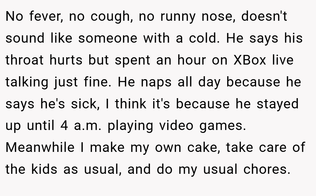 No fever, no cough, no runny nose, doesn't sound like someone with a cold. He says his throat hurts but spent an hour on XBox live talking just fine. He naps all day because he says he's sick, I think it's because he stayed up until 4 a.m. playing video games. Meanwhile I make my own cake, take care of the kids as usual, and do my usual chores.
