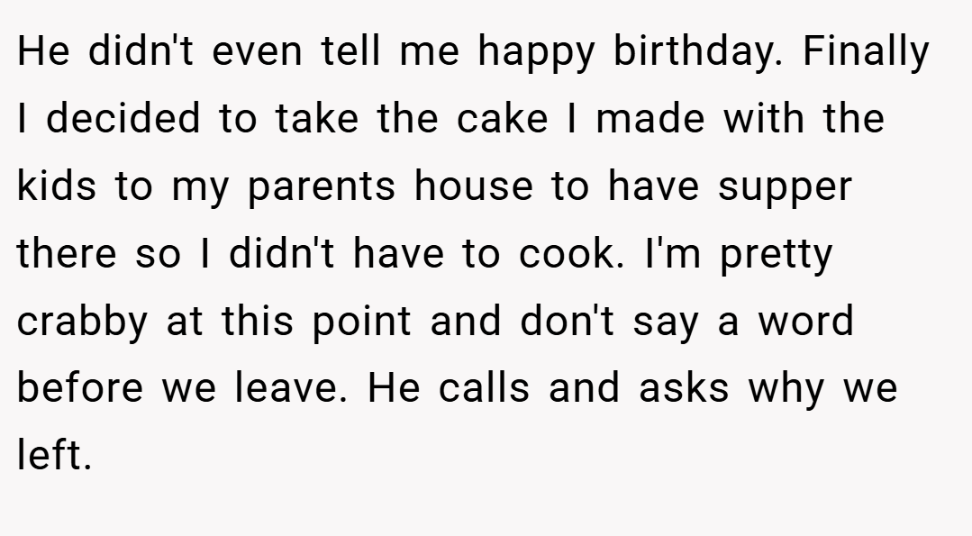 He didn't even tell me happy birthday. Finally I decided to take the cake I made with the kids to my parents house to have supper there so I didn't have to cook. I'm pretty crabby at this point and don't say a word before we leave. He calls and asks why we left.