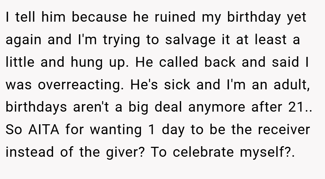 I tell him because he ruined my birthday yet again and I'm trying to salvage it at least a little and hung up. He called back and said I was overreacting. He's sick and I'm an adult, birthdays aren't a big deal anymore after 21.. So AITA for wanting 1 day to be the receiver instead of the giver? To celebrate myself?.
