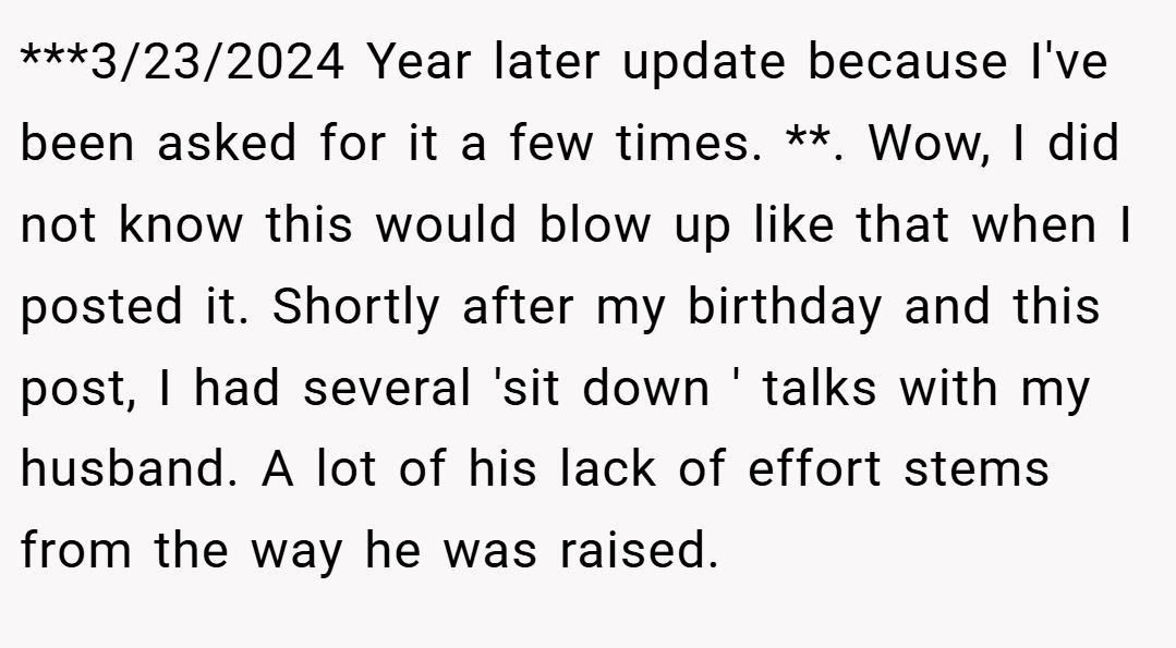 ***3/23/2024 Year later update because I've been asked for it a few times. **. Wow, I did not know this would blow up like that when I posted it. Shortly after my birthday and this post, I had several 'sit down ' talks with my husband. A lot of his lack of effort stems from the way he was raised.