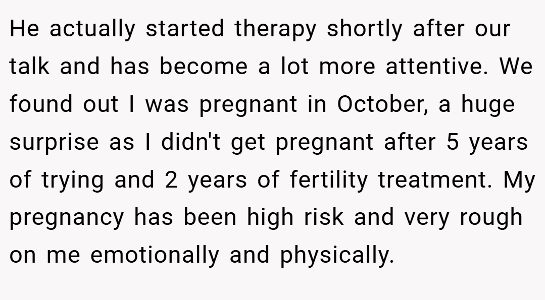 He actually started therapy shortly after our talk and has become a lot more attentive. We found out I was pregnant in October, a huge surprise as I didn't get pregnant after 5 years of trying and 2 years of fertility treatment. My pregnancy has been high risk and very rough on me emotionally and physically.