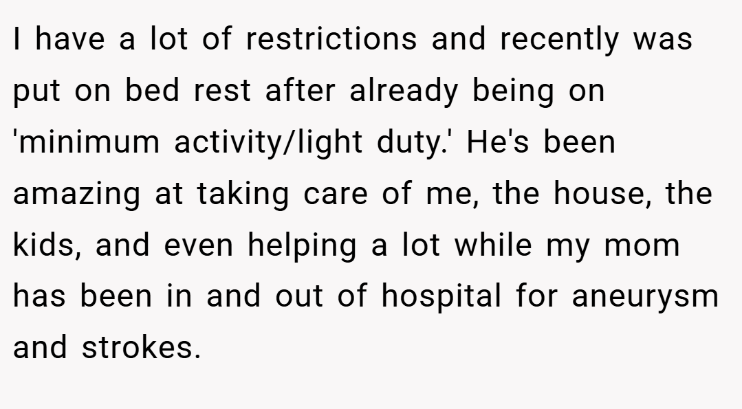 I have a lot of restrictions and recently was put on bed rest after already being on 'minimum activity/light duty.' He's been amazing at taking care of me, the house, the kids, and even helping a lot while my mom has been in and out of hospital for aneurysm and strokes.