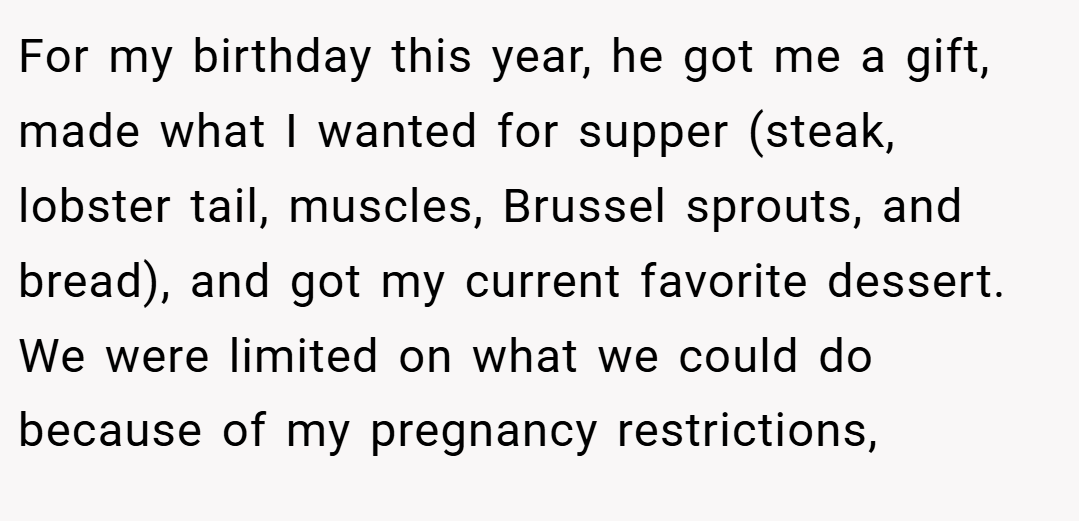 For my birthday this year, he got me a gift, made what I wanted for supper (steak, lobster tail, muscles, Brussel sprouts, and bread), and got my current favorite dessert. We were limited on what we could do because of my pregnancy restrictions,