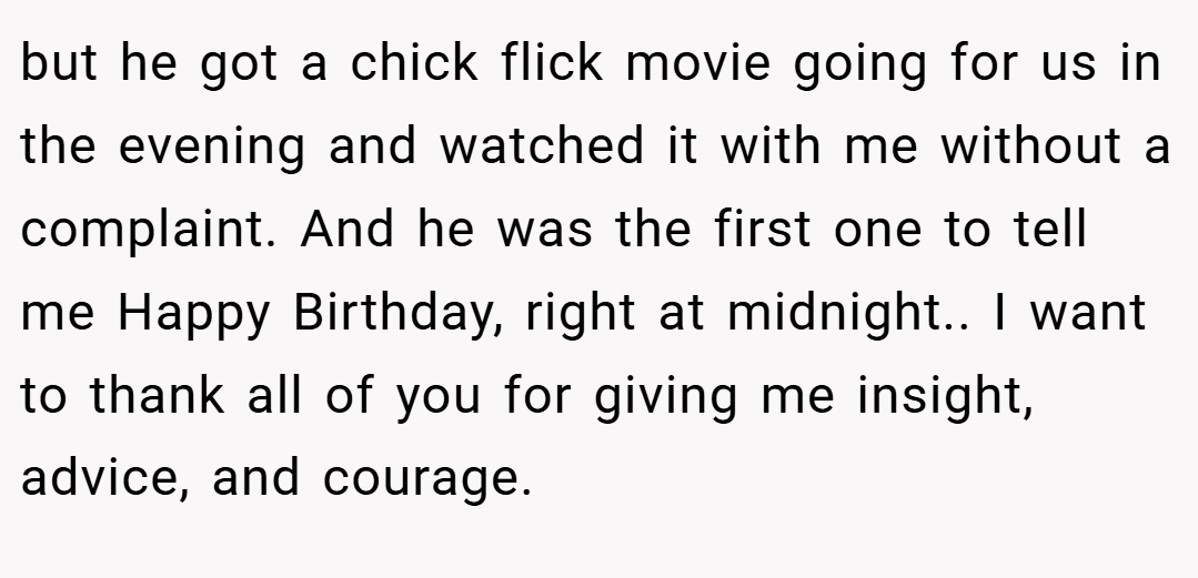 but he got a chick flick movie going for us in the evening and watched it with me without a complaint. And he was the first one to tell me Happy Birthday, right at midnight.. I want to thank all of you for giving me insight, advice, and courage.