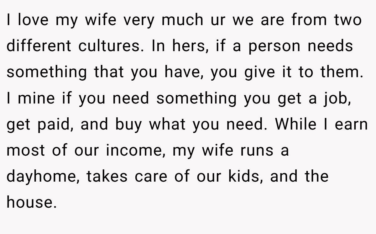 I love my wife very much ur we are from two different cultures. In hers, if a person needs something that you have, you give it to them. I mine if you need something you get a job, get paid, and buy what you need. While I earn most of our income, my wife runs a dayhome, takes care of our kids, and the house.
