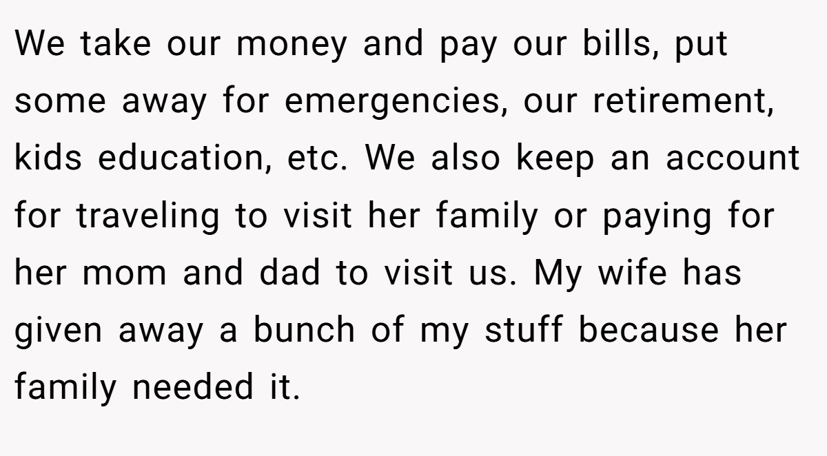 We take our money and pay our bills, put some away for emergencies, our retirement, kids education, etc. We also keep an account for traveling to visit her family or paying for her mom and dad to visit us. My wife has given away a bunch of my stuff because her family needed it.