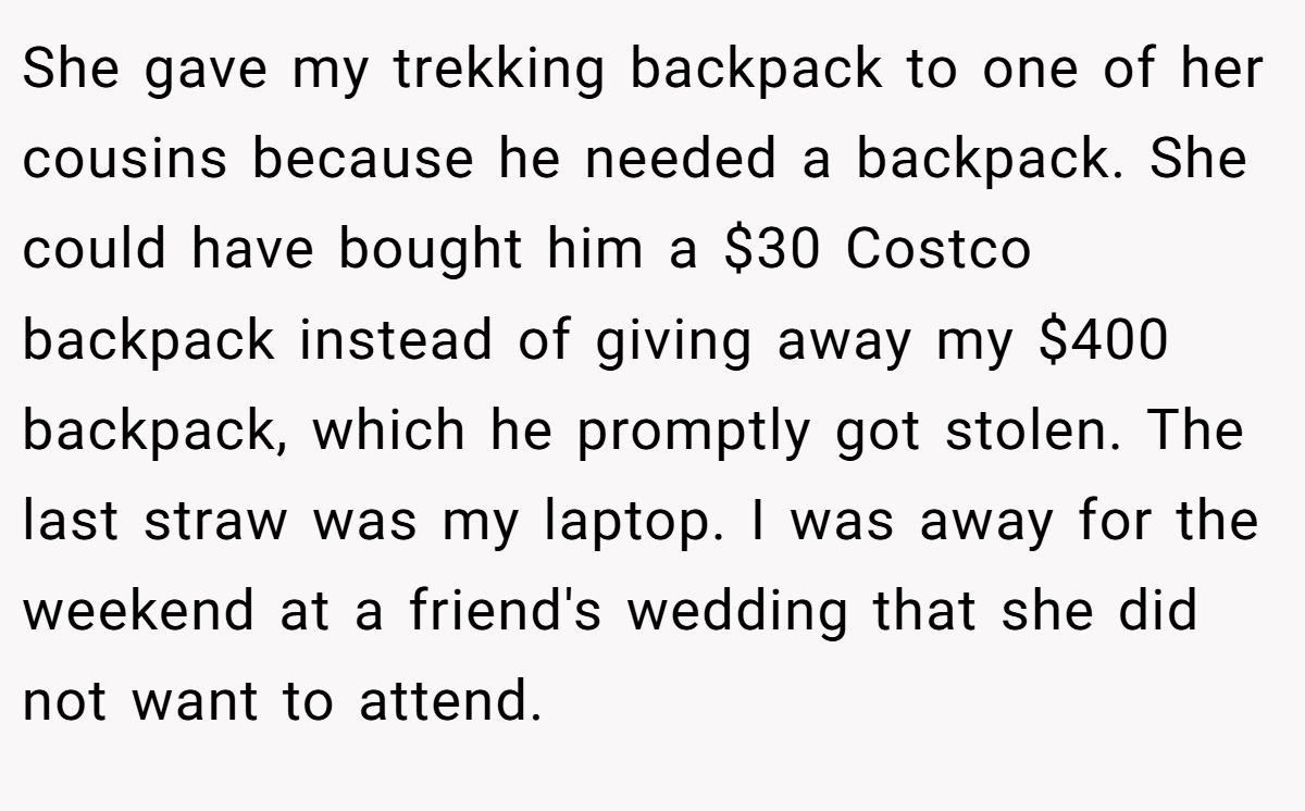 She gave my trekking backpack to one of her cousins because he needed a backpack. She could have bought him a $30 Costco backpack instead of giving away my $400 backpack, which he promptly got stolen. The last straw was my laptop. I was away for the weekend at a friend's wedding that she did not want to attend.