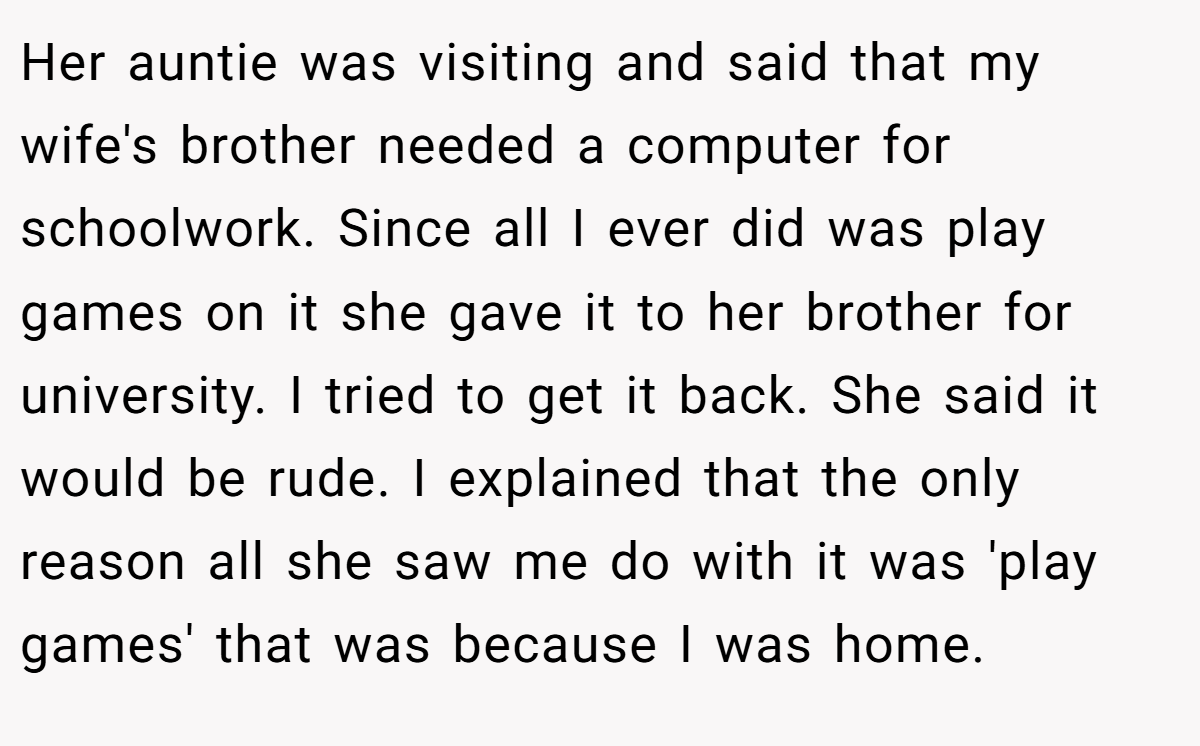 Her auntie was visiting and said that my wife's brother needed a computer for schoolwork. Since all I ever did was play games on it she gave it to her brother for university. I tried to get it back. She said it would be rude. I explained that the only reason all she saw me do with it was 'play games' that was because I was home.