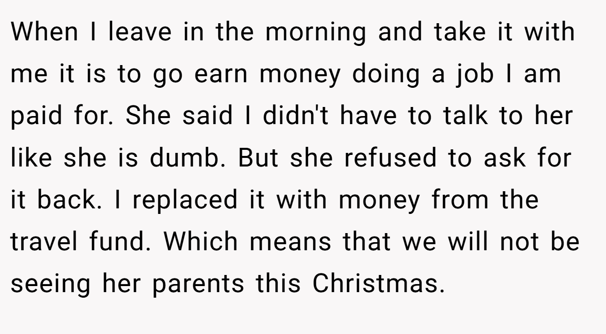 When I leave in the morning and take it with me it is to go earn money doing a job I am paid for. She said I didn't have to talk to her like she is dumb. But she refused to ask for it back. I replaced it with money from the travel fund. Which means that we will not be seeing her parents this Christmas.