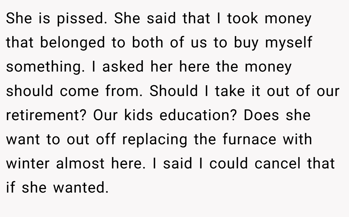 She is pissed. She said that I took money that belonged to both of us to buy myself something. I asked her here the money should come from. Should I take it out of our retirement? Our kids education? Does she want to out off replacing the furnace with winter almost here. I said I could cancel that if she wanted.