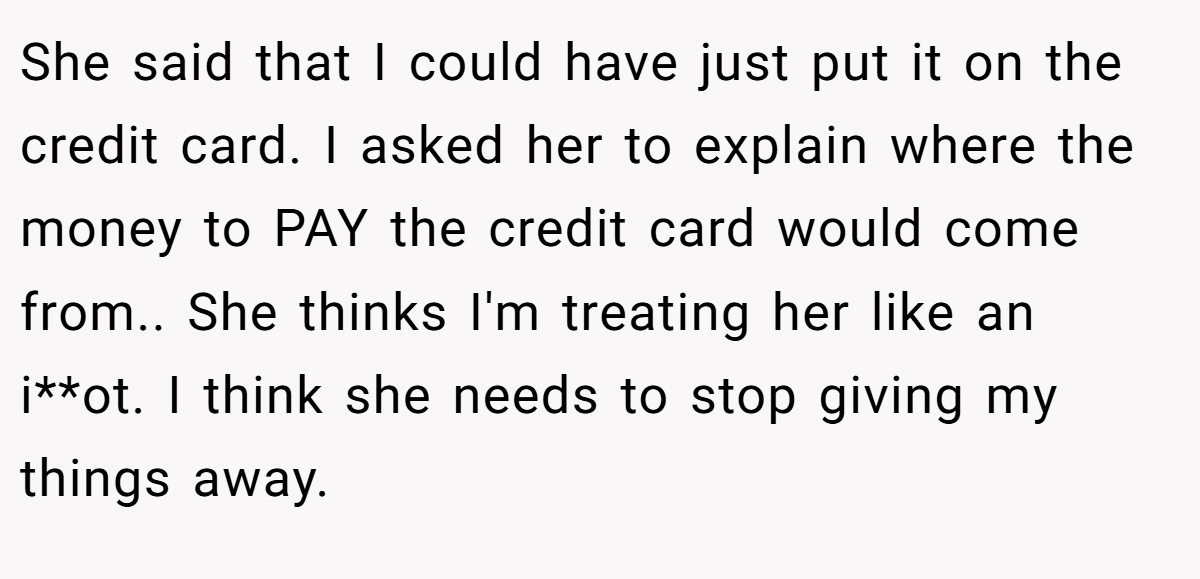 She said that I could have just put it on the credit card. I asked her to explain where the money to PAY the credit card would come from.. She thinks I'm treating her like an i**ot. I think she needs to stop giving my things away.