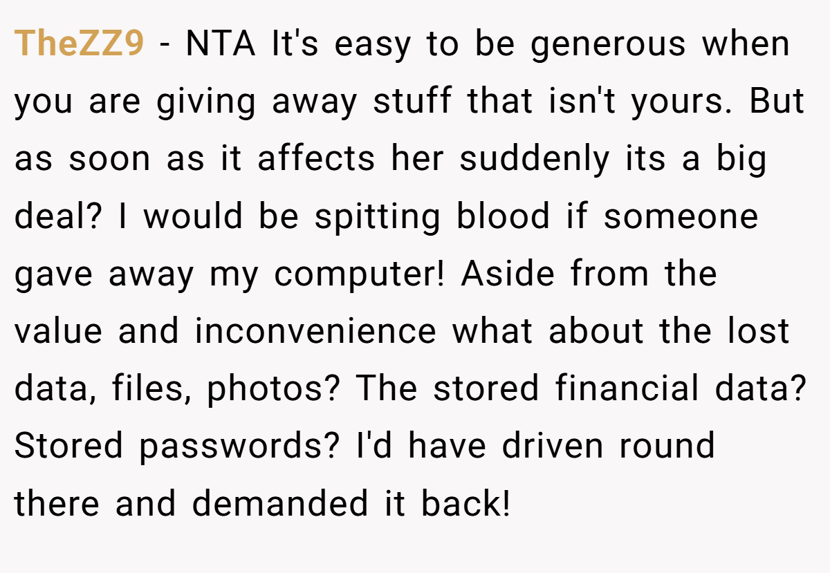 TheZZ9 - NTA It's easy to be generous when you are giving away stuff that isn't yours. But as soon as it affects her suddenly its a big deal? I would be spitting blood if someone gave away my computer! Aside from the value and inconvenience what about the lost data, files, photos? The stored financial data? Stored passwords? I'd have driven round there and demanded it back!