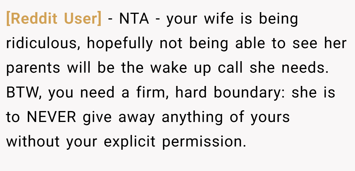 [Reddit User] - NTA - your wife is being ridiculous, hopefully not being able to see her parents will be the wake up call she needs. BTW, you need a firm, hard boundary: she is to NEVER give away anything of yours without your explicit permission.