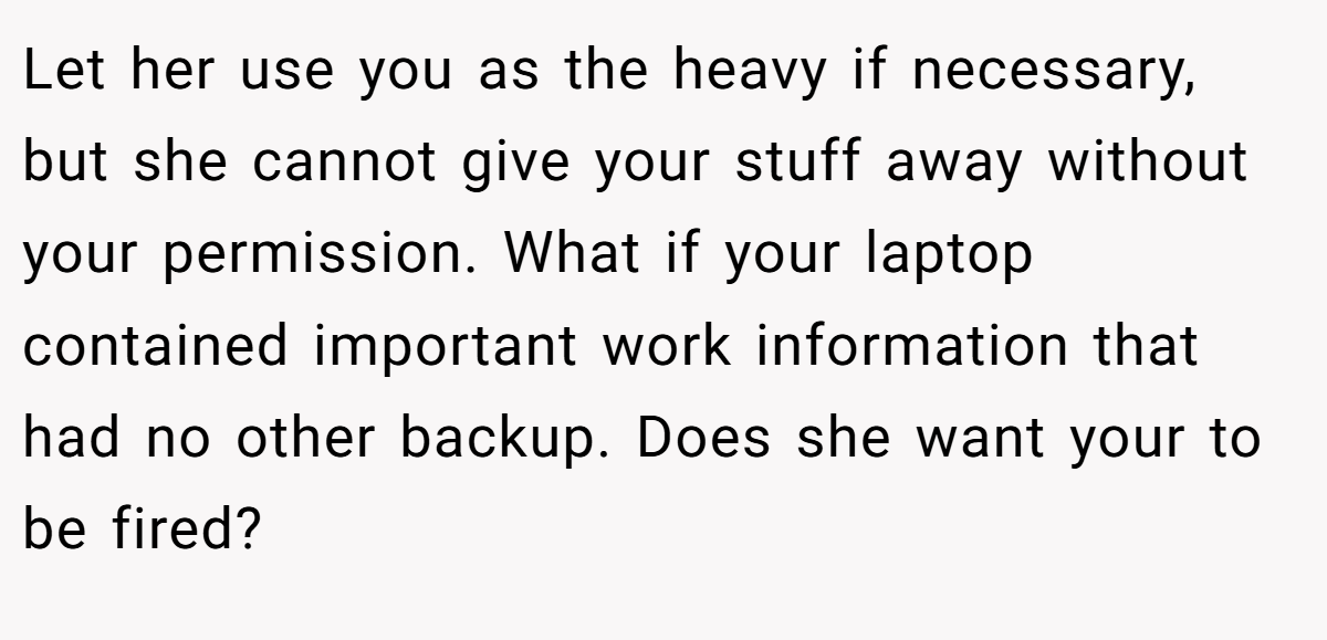 Let her use you as the heavy if necessary, but she cannot give your stuff away without your permission. What if your laptop contained important work information that had no other backup. Does she want your to be fired?