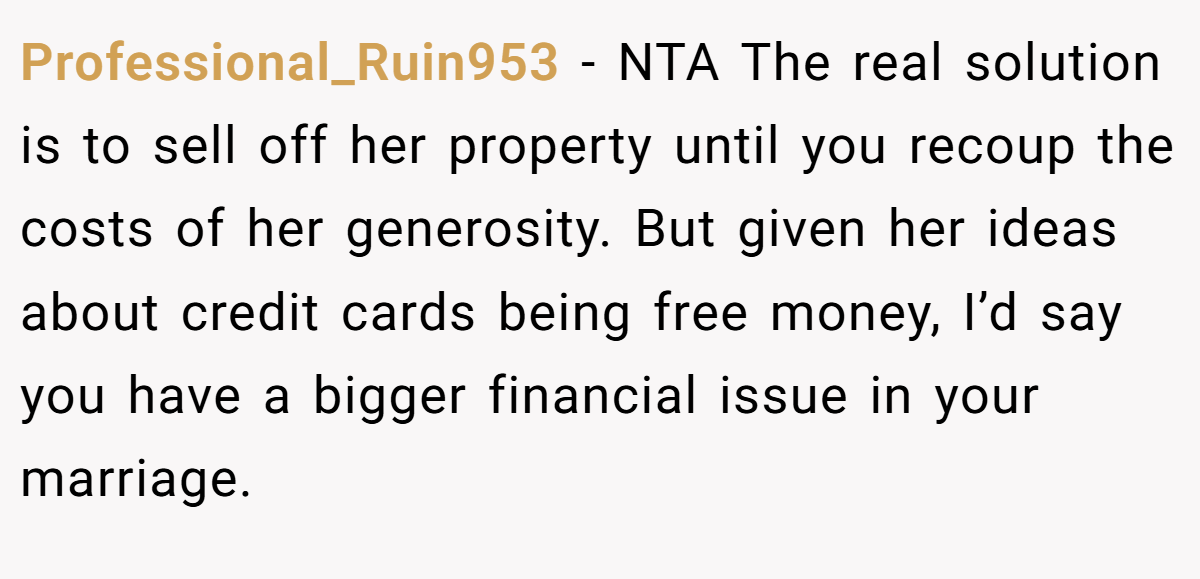 Professional_Ruin953 - NTA The real solution is to sell off her property until you recoup the costs of her generosity. But given her ideas about credit cards being free money, I’d say you have a bigger financial issue in your marriage.