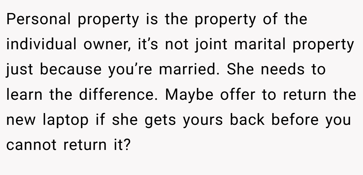 Personal property is the property of the individual owner, it’s not joint marital property just because you’re married. She needs to learn the difference. Maybe offer to return the new laptop if she gets yours back before you cannot return it?