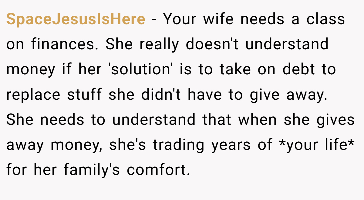 SpaceJesusIsHere - Your wife needs a class on finances. She really doesn't understand money if her 'solution' is to take on debt to replace stuff she didn't have to give away. She needs to understand that when she gives away money, she's trading years of *your life* for her family's comfort.