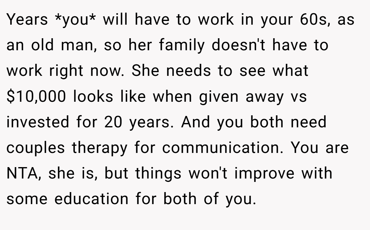 Years *you* will have to work in your 60s, as an old man, so her family doesn't have to work right now. She needs to see what $10,000 looks like when given away vs invested for 20 years. And you both need couples therapy for communication. You are NTA, she is, but things won't improve with some education for both of you.
