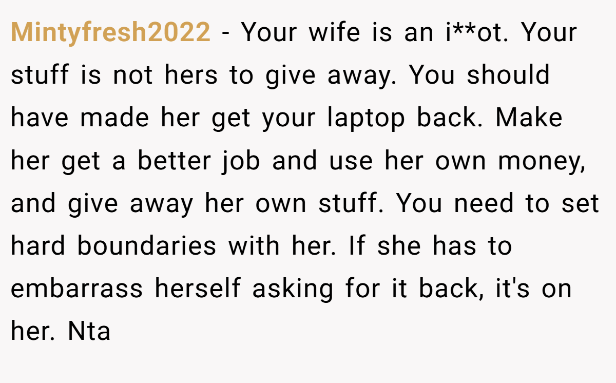 Mintyfresh2022 - Your wife is an i**ot. Your stuff is not hers to give away. You should have made her get your laptop back. Make her get a better job and use her own money, and give away her own stuff. You need to set hard boundaries with her. If she has to embarrass herself asking for it back, it's on her. Nta