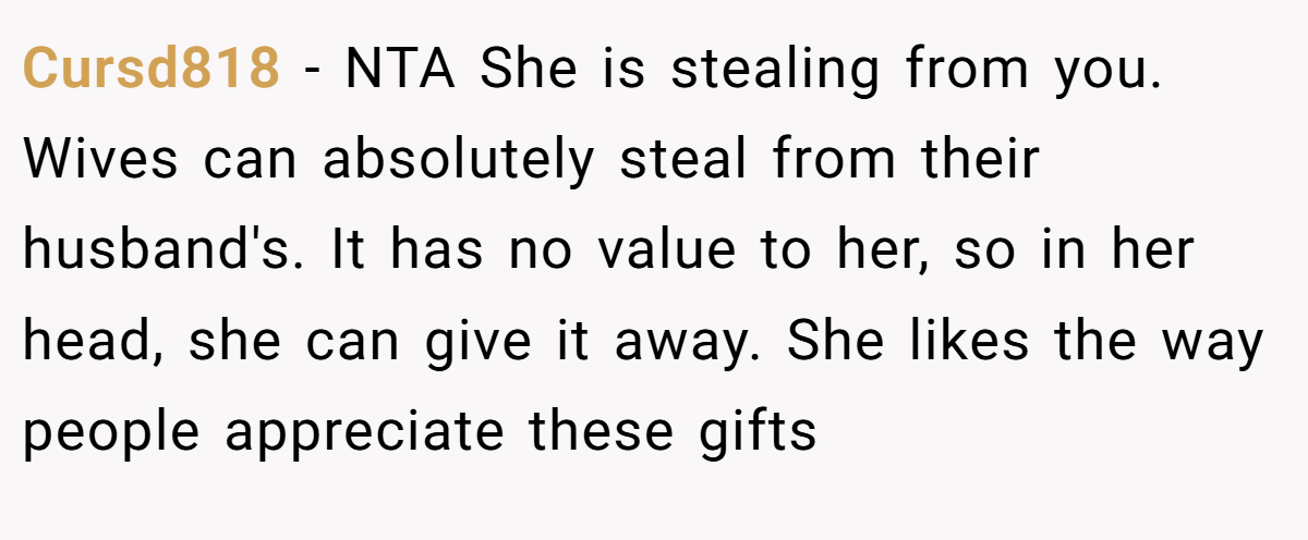 Cursd818 - NTA She is stealing from you. Wives can absolutely steal from their husband's. It has no value to her, so in her head, she can give it away. She likes the way people appreciate these gifts
