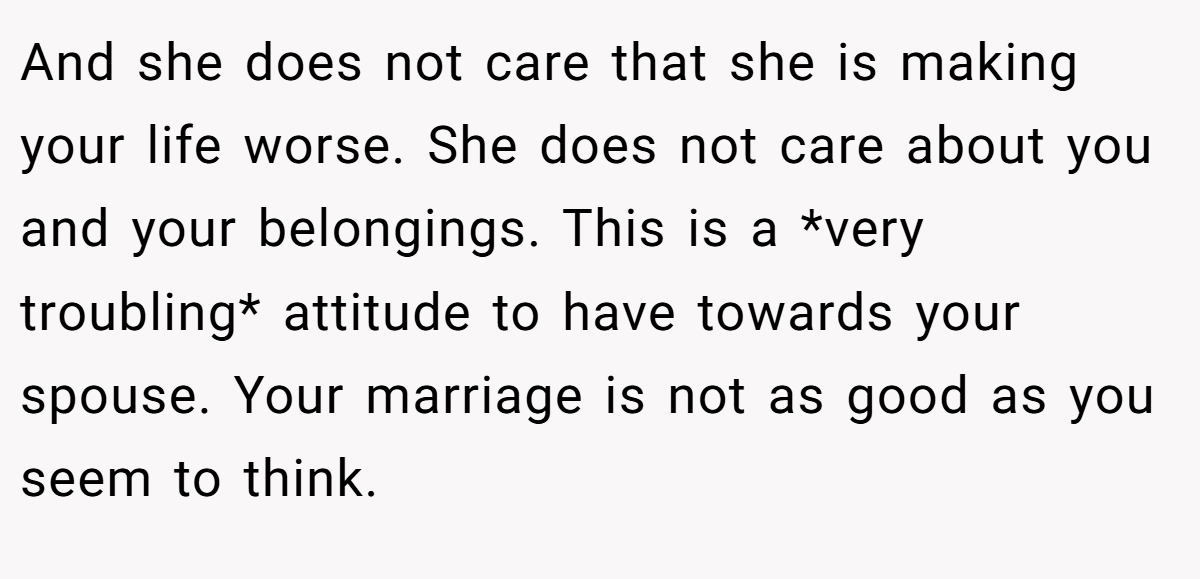 And she does not care that she is making your life worse. She does not care about you and your belongings. This is a *very troubling* attitude to have towards your spouse. Your marriage is not as good as you seem to think.