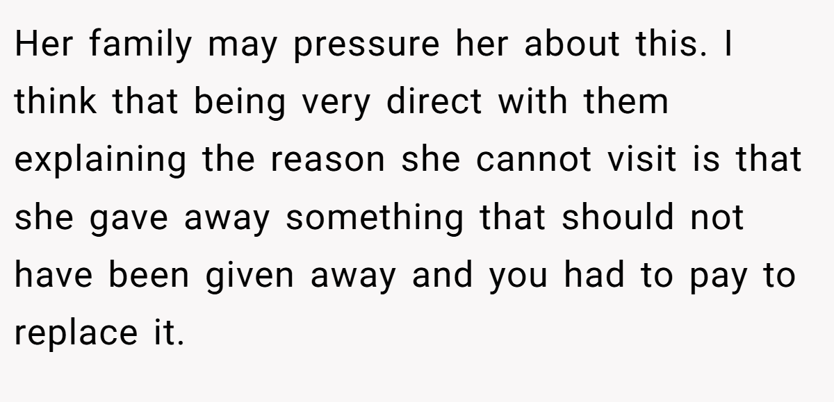 Her family may pressure her about this. I think that being very direct with them explaining the reason she cannot visit is that she gave away something that should not have been given away and you had to pay to replace it.