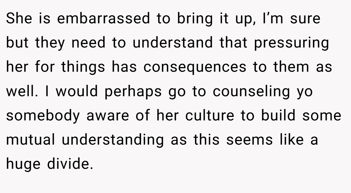 She is embarrassed to bring it up, I’m sure but they need to understand that pressuring her for things has consequences to them as well. I would perhaps go to counseling yo somebody aware of her culture to build some mutual understanding as this seems like a huge divide.