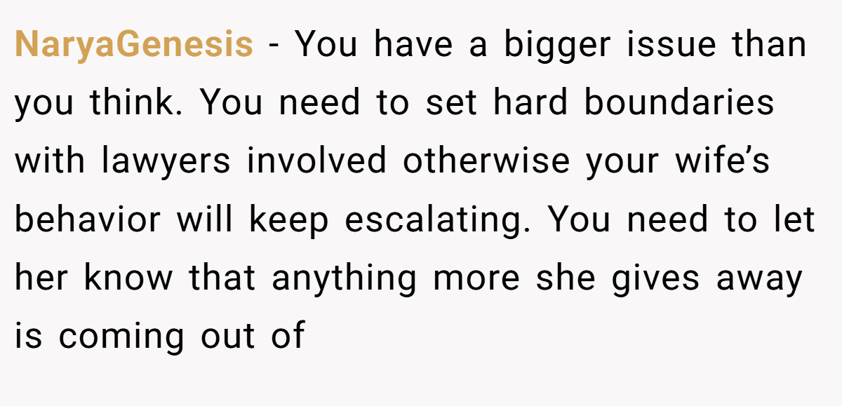 NaryaGenesis - You have a bigger issue than you think. You need to set hard boundaries with lawyers involved otherwise your wife’s behavior will keep escalating. You need to let her know that anything more she gives away is coming out of