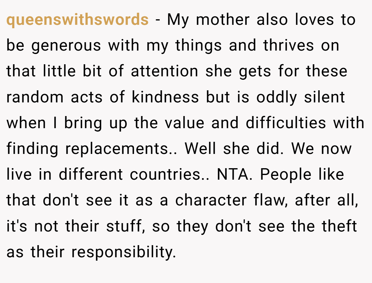 queenswithswords - My mother also loves to be generous with my things and thrives on that little bit of attention she gets for these random acts of kindness but is oddly silent when I bring up the value and difficulties with finding replacements.. Well she did. We now live in different countries.. NTA. People like that don't see it as a character flaw, after all, it's not their stuff, so they don't see the theft as their responsibility.