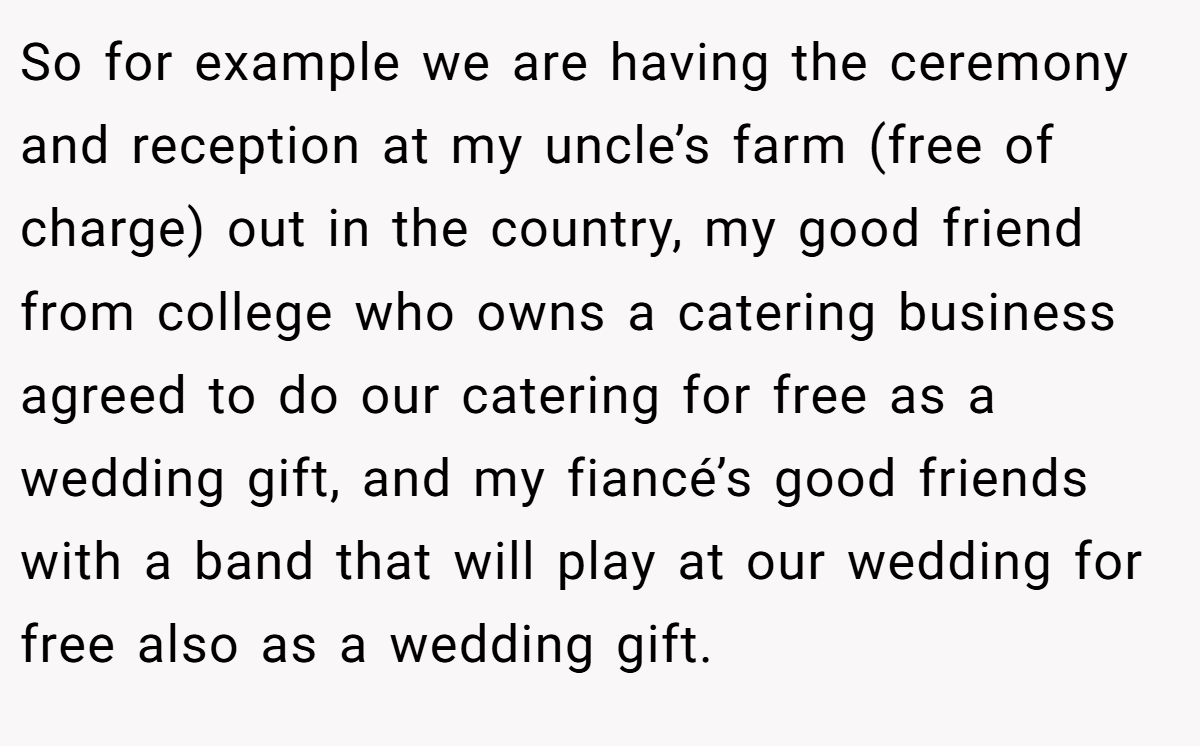 So for example we are having the ceremony and reception at my uncle’s farm (free of charge) out in the country, my good friend from college who owns a catering business agreed to do our catering for free as a wedding gift, and my fiancé’s good friends with a band that will play at our wedding for free also as a wedding gift.