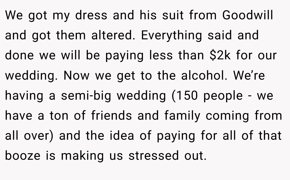 We got my dress and his suit from Goodwill and got them altered. Everything said and done we will be paying less than $2k for our wedding. Now we get to the alcohol. We’re having a semi-big wedding (150 people - we have a ton of friends and family coming from all over) and the idea of paying for all of that booze is making us stressed out.