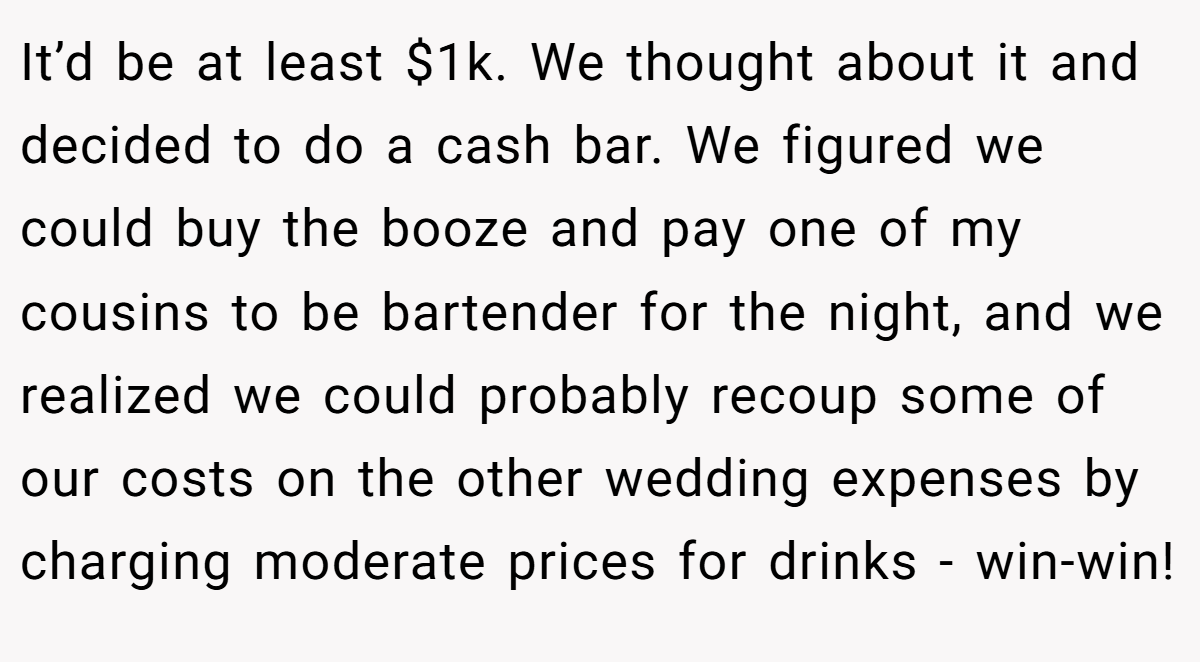 It’d be at least $1k. We thought about it and decided to do a cash bar. We figured we could buy the booze and pay one of my cousins to be bartender for the night, and we realized we could probably recoup some of our costs on the other wedding expenses by charging moderate prices for drinks - win-win!