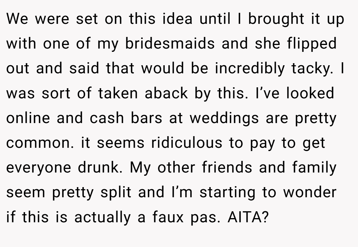 We were set on this idea until I brought it up with one of my bridesmaids and she flipped out and said that would be incredibly tacky. I was sort of taken aback by this. I’ve looked online and cash bars at weddings are pretty common. it seems ridiculous to pay to get everyone drunk. My other friends and family seem pretty split and I’m starting to wonder if this is actually a faux pas. AITA?