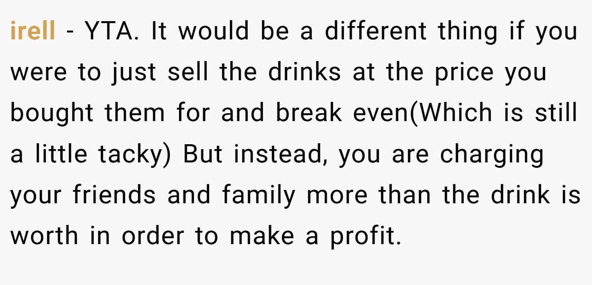 irell − YTA. It would be a different thing if you were to just sell the drinks at the price you bought them for and break even(Which is still a little tacky) But instead, you are charging your friends and family more than the drink is worth in order to make a profit.