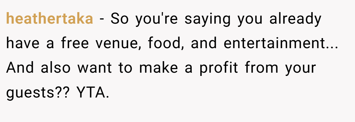heathertaka − So you're saying you already have a free venue, food, and entertainment... And also want to make a profit from your guests?? YTA.