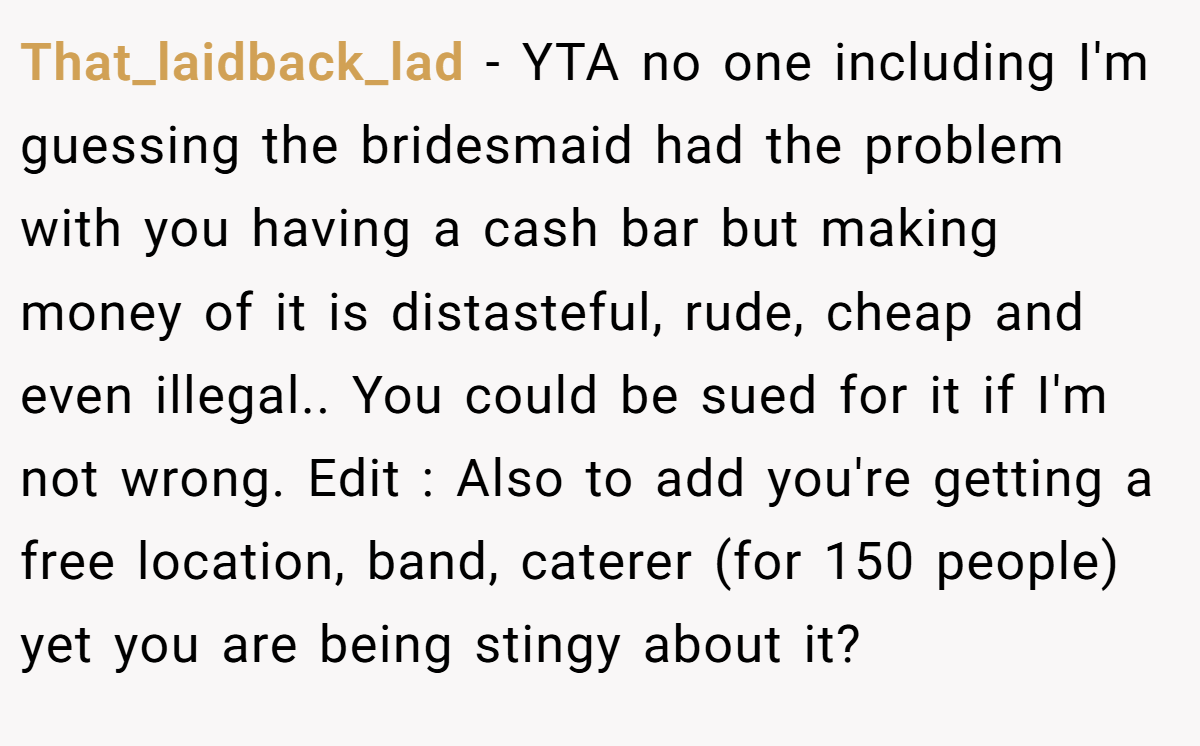 That_laidback_lad − YTA no one including I'm guessing the bridesmaid had the problem with you having a cash bar but making money of it is distasteful, rude, cheap and even illegal.. You could be sued for it if I'm not wrong. Edit : Also to add you're getting a free location, band, caterer (for 150 people) yet you are being stingy about it?