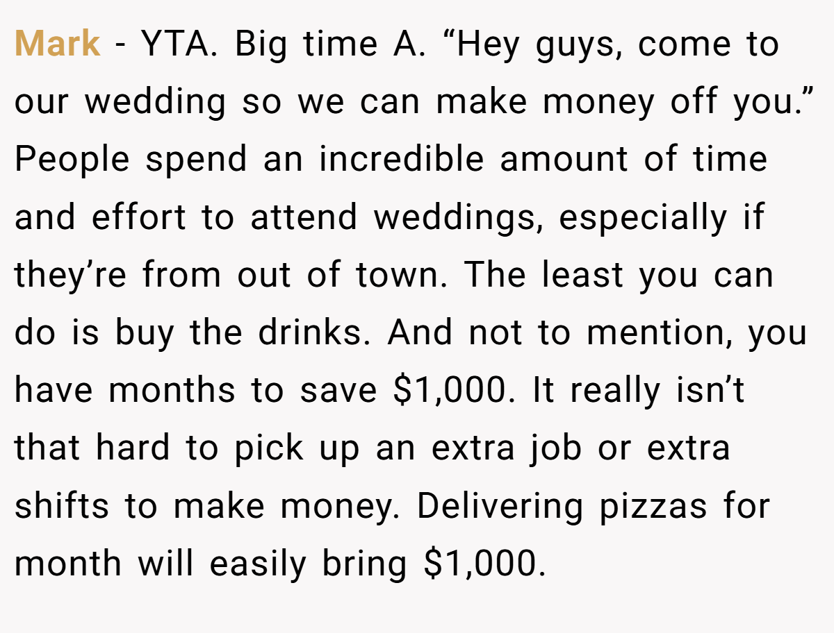 Mark − YTA. Big time A. “Hey guys, come to our wedding so we can make money off you.” People spend an incredible amount of time and effort to attend weddings, especially if they’re from out of town. The least you can do is buy the drinks. And not to mention, you have months to save $1,000. It really isn’t that hard to pick up an extra job or extra shifts to make money. Delivering pizzas for month will easily bring $1,000.