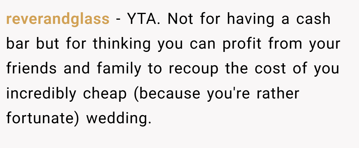 reverandglass − YTA. Not for having a cash bar but for thinking you can profit from your friends and family to recoup the cost of you incredibly cheap (because you're rather fortunate) wedding.