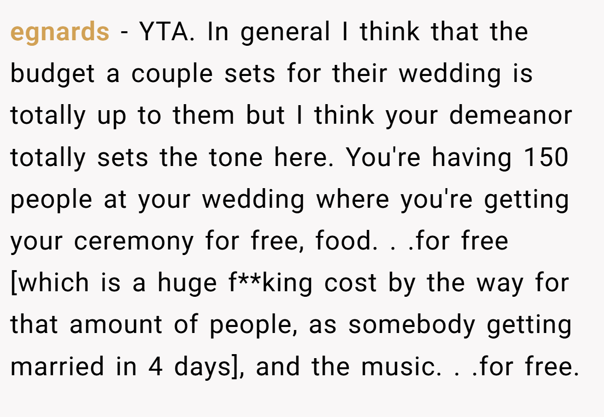 egnards − YTA. In general I think that the budget a couple sets for their wedding is totally up to them but I think your demeanor totally sets the tone here. You're having 150 people at your wedding where you're getting your ceremony for free, food. . .for free [which is a huge f**king cost by the way for that amount of people, as somebody getting married in 4 days], and the music. . .for free.