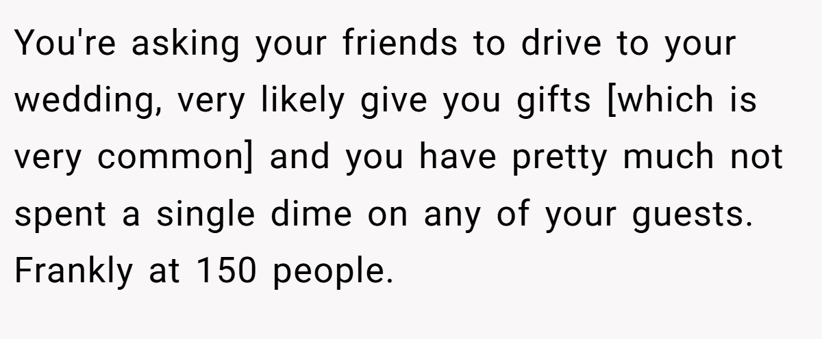 You're asking your friends to drive to your wedding, very likely give you gifts [which is very common] and you have pretty much not spent a single dime on any of your guests. Frankly at 150 people.