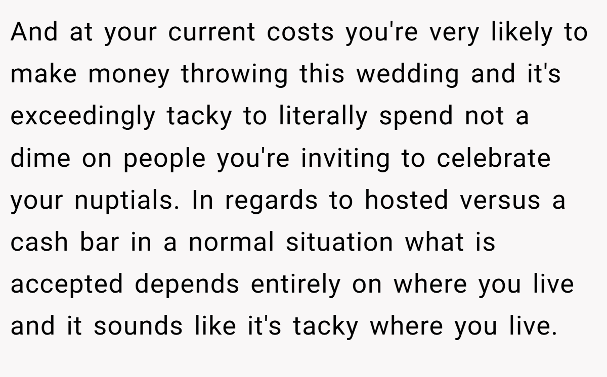 And at your current costs you're very likely to make money throwing this wedding and it's exceedingly tacky to literally spend not a dime on people you're inviting to celebrate your nuptials. In regards to hosted versus a cash bar in a normal situation what is accepted depends entirely on where you live and it sounds like it's tacky where you live.