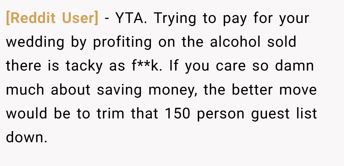 [Reddit User] − YTA. Trying to pay for your wedding by profiting on the alcohol sold there is tacky as f**k. If you care so damn much about saving money, the better move would be to trim that 150 person guest list down.
