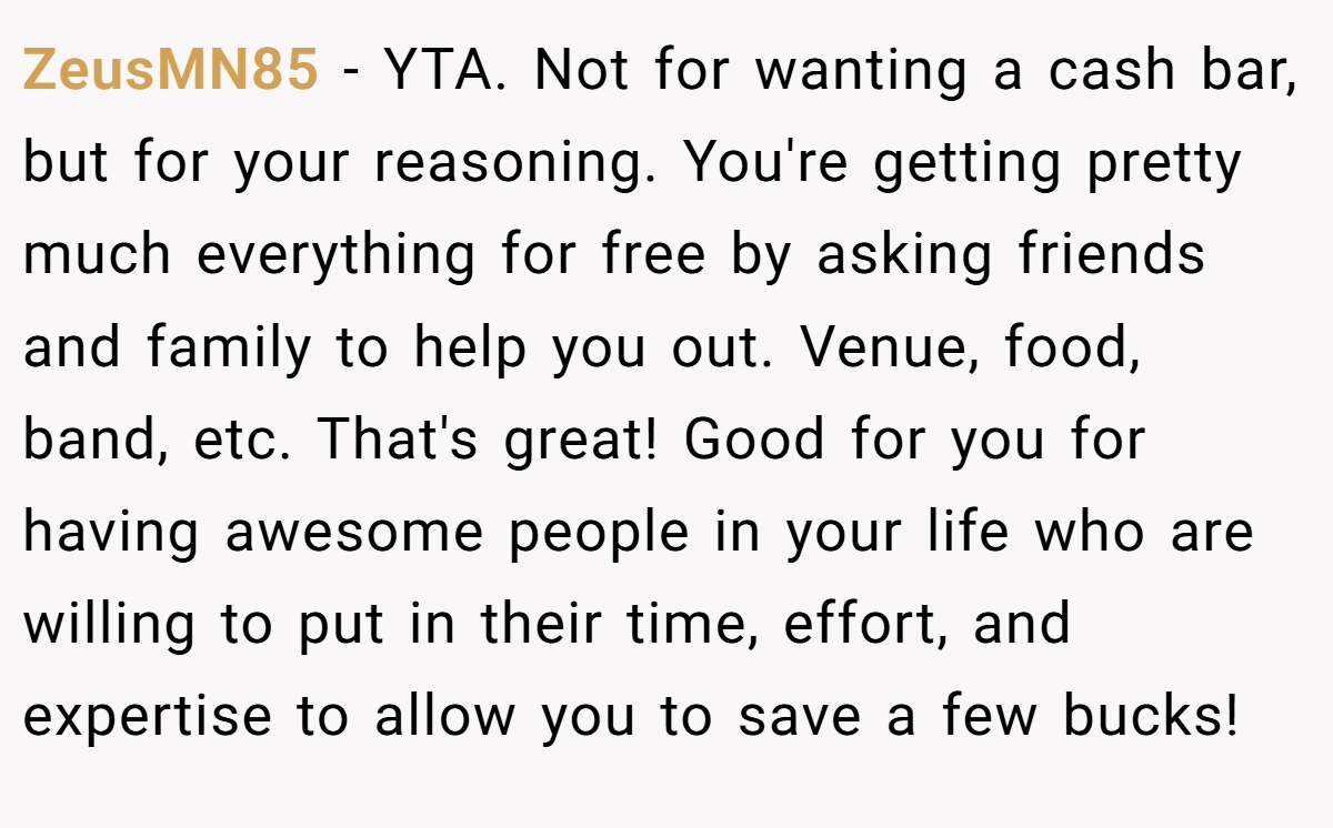 ZeusMN85 − YTA. Not for wanting a cash bar, but for your reasoning. You're getting pretty much everything for free by asking friends and family to help you out. Venue, food, band, etc. That's great! Good for you for having awesome people in your life who are willing to put in their time, effort, and expertise to allow you to save a few bucks!