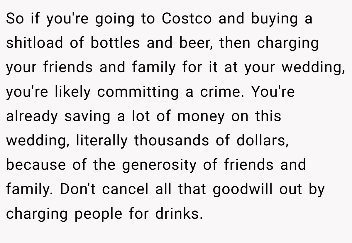 So if you're going to Costco and buying a shitload of bottles and beer, then charging your friends and family for it at your wedding, you're likely committing a crime. You're already saving a lot of money on this wedding, literally thousands of dollars, because of the generosity of friends and family. Don't cancel all that goodwill out by charging people for drinks.