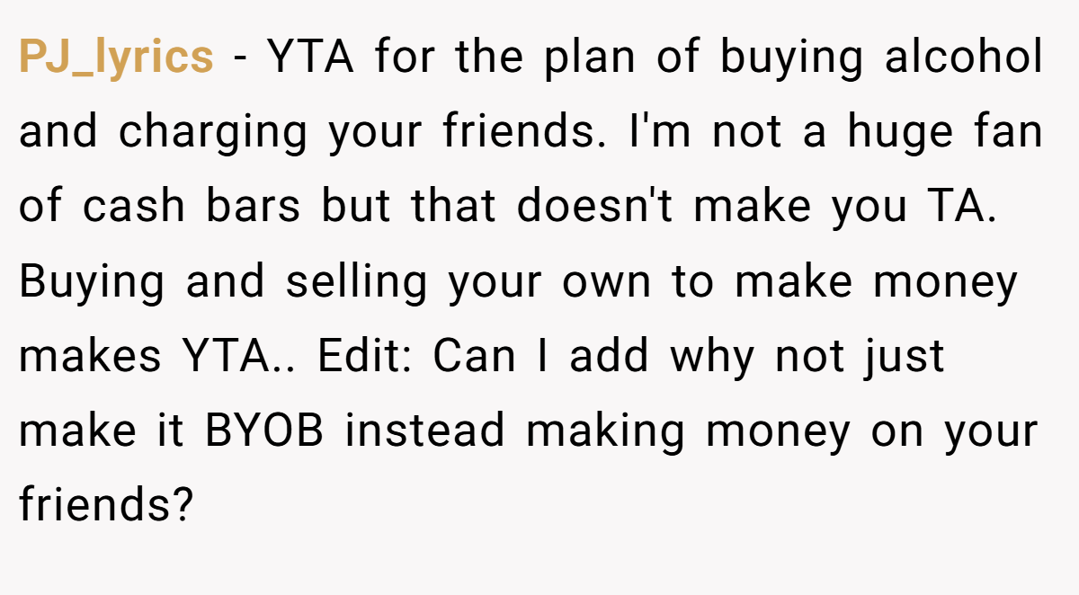 PJ_lyrics − YTA for the plan of buying alcohol and charging your friends. I'm not a huge fan of cash bars but that doesn't make you TA. Buying and selling your own to make money makes YTA.. Edit: Can I add why not just make it BYOB instead making money on your friends?